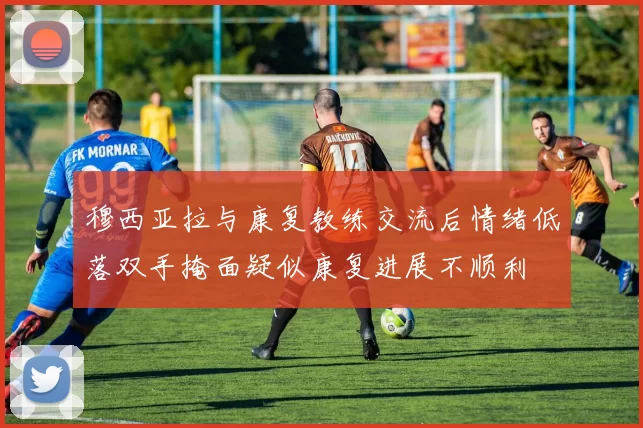 穆西亚拉与康复教练交流后情绪低落双手掩面疑似康复进展不顺利