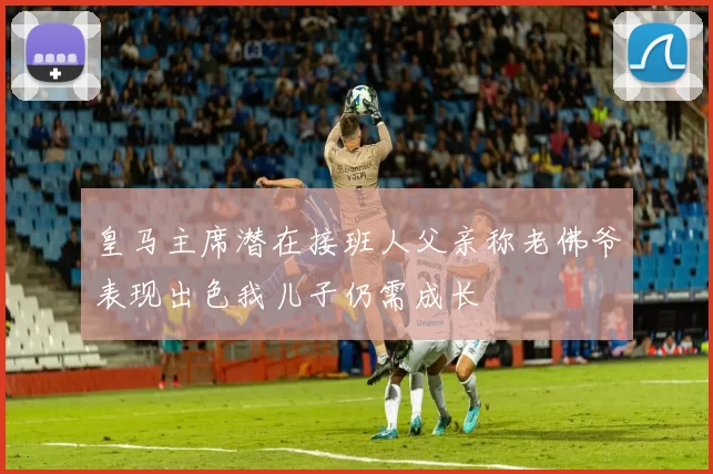 皇马主席潜在接班人父亲称老佛爷表现出色我儿子仍需成长