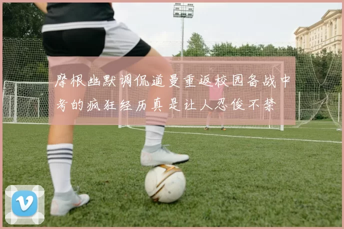 摩根幽默调侃道曼重返校园备战中考的疯狂经历真是让人忍俊不禁