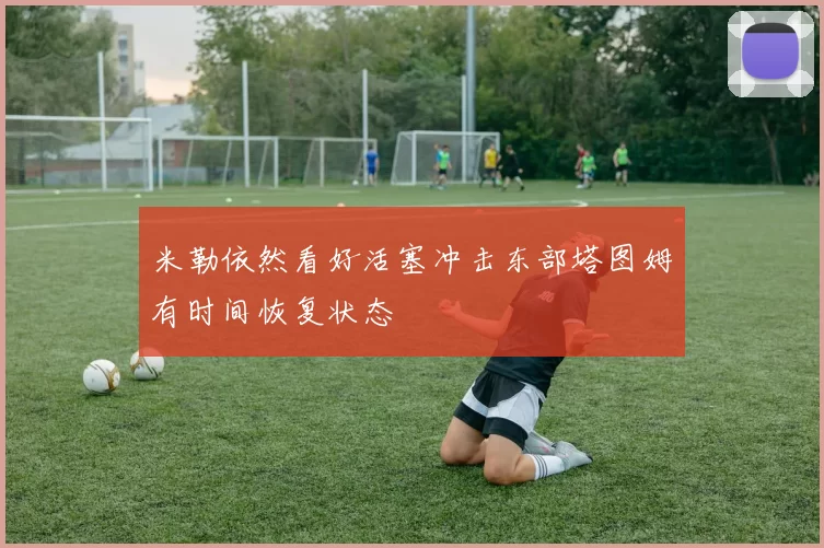 米勒依然看好活塞冲击东部塔图姆有时间恢复状态