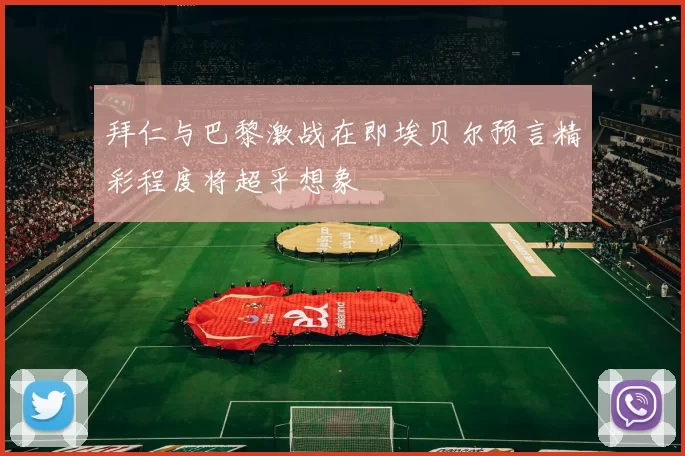 拜仁与巴黎激战在即埃贝尔预言精彩程度将超乎想象