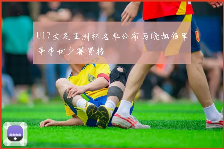 U17女足亚洲杯名单公布马晓旭领军争夺世少赛资格