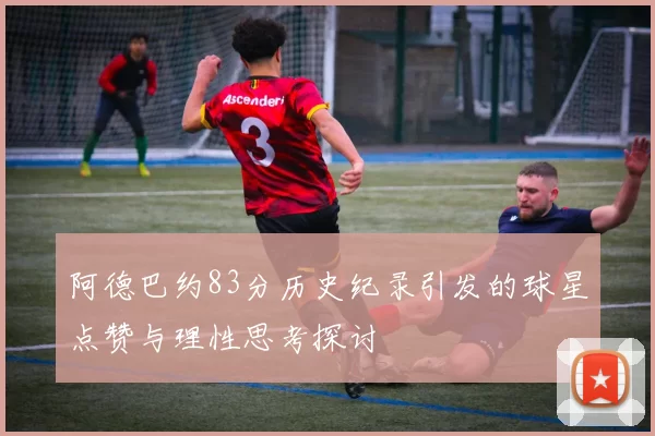 阿德巴约83分历史纪录引发的球星点赞与理性思考探讨