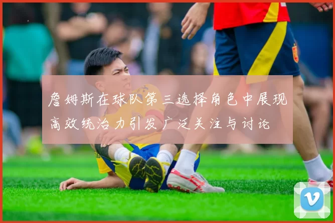 詹姆斯在球队第三选择角色中展现高效统治力引发广泛关注与讨论