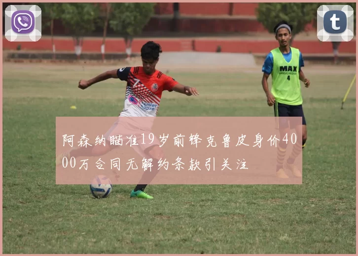 阿森纳瞄准19岁前锋克鲁皮身价4000万合同无解约条款引关注
