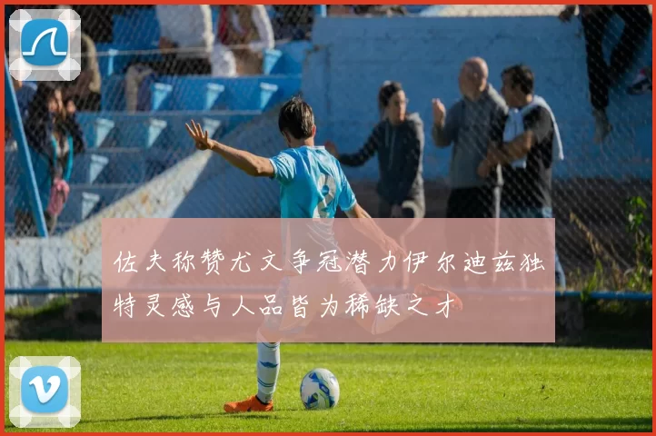 佐夫称赞尤文争冠潜力伊尔迪兹独特灵感与人品皆为稀缺之才