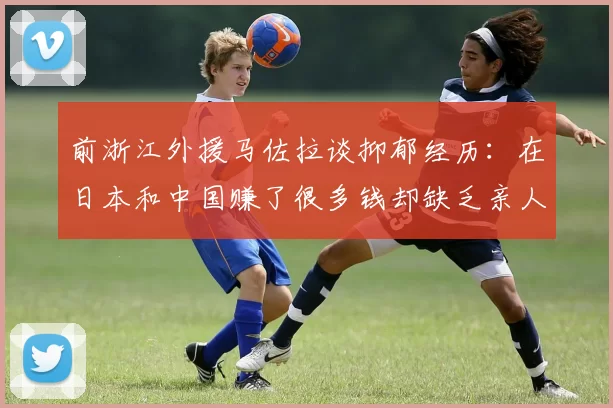 前浙江外援马佐拉谈抑郁经历：在日本和中国赚了很多钱却缺乏亲人陪伴
