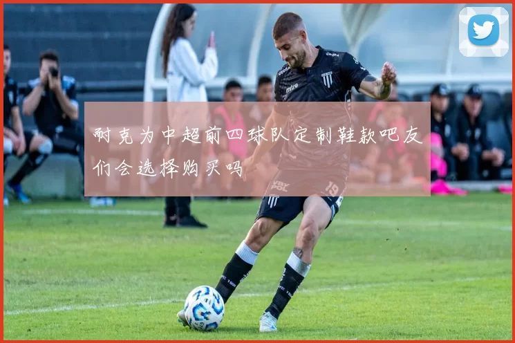 耐克为中超前四球队定制鞋款吧友们会选择购买吗